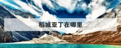 稻城亞丁在哪里，千萬(wàn)別一個(gè)人去稻城